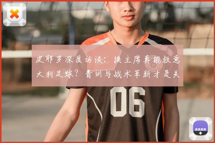 皮耶罗深度访谈:换主席真能救意大利足球?青训与战术革新才是关键