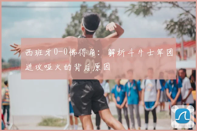 西班牙0-0佛得角：解析斗牛士军团进攻哑火的背后原因