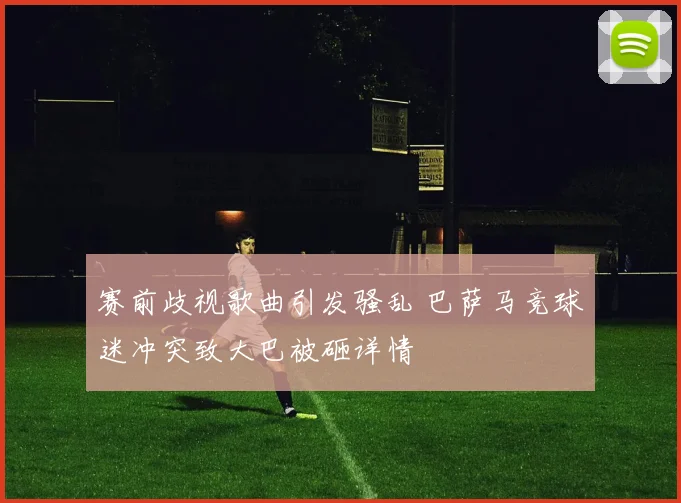 赛前歧视歌曲引发骚乱 巴萨马竞球迷冲突致大巴被砸详情
