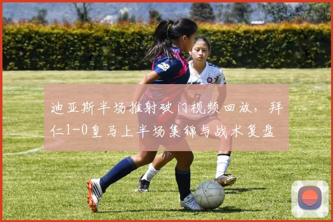 迪亚斯半场推射破门视频回放，拜仁1-0皇马上半场集锦与战术复盘