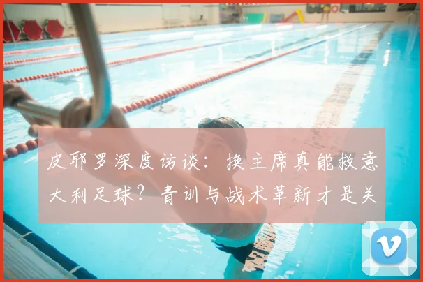 皮耶罗深度访谈:换主席真能救意大利足球?青训与战术革新才是关键